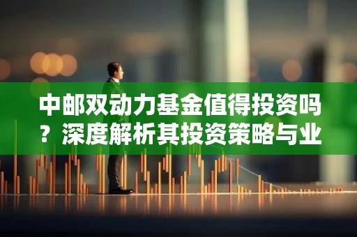 中邮双动力基金值得投资吗？深度解析其投资策略与业绩表现