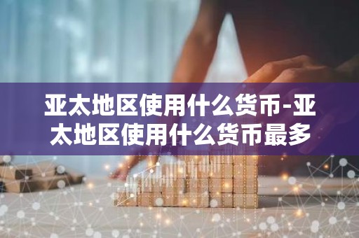 亚太地区使用什么货币-亚太地区使用什么货币最多