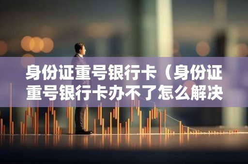 身份证重号银行卡（身份证重号银行卡办不了怎么解决）