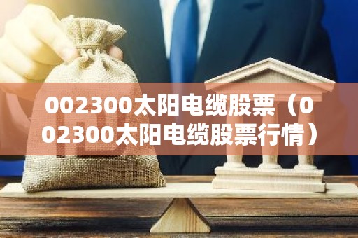 002300太阳电缆股票（002300太阳电缆股票行情）