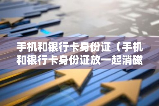 手机和银行卡身份证（手机和银行卡身份证放一起消磁吗）