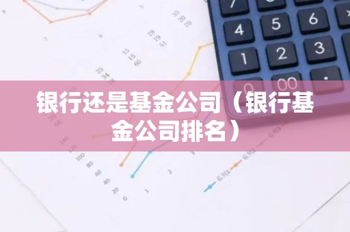 银行还是基金公司（银行基金公司排名）