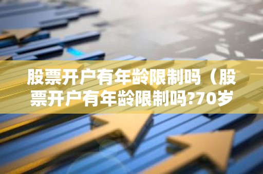 股票开户有年龄限制吗（股票开户有年龄限制吗?70岁能不能在手机上开户?