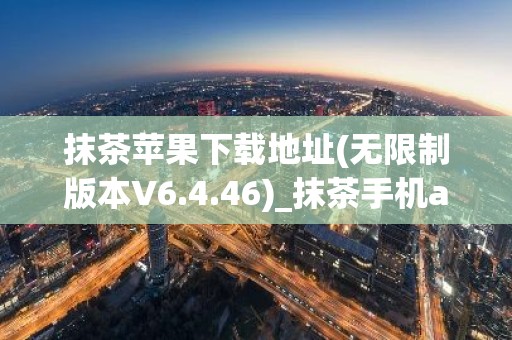 抹茶苹果下载地址(无限制版本V6.4.46)_抹茶手机app