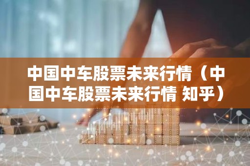 中国中车股票未来行情（中国中车股票未来行情 知乎）
