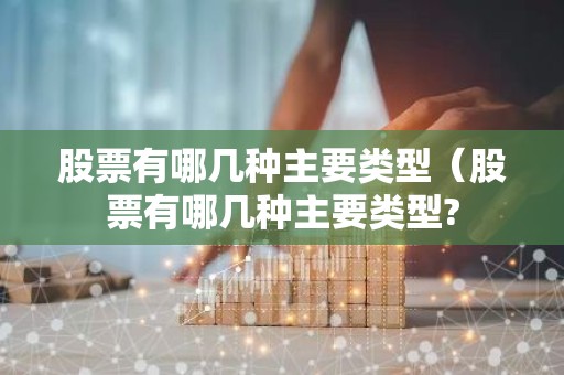 股票有哪几种主要类型（股票有哪几种主要类型?