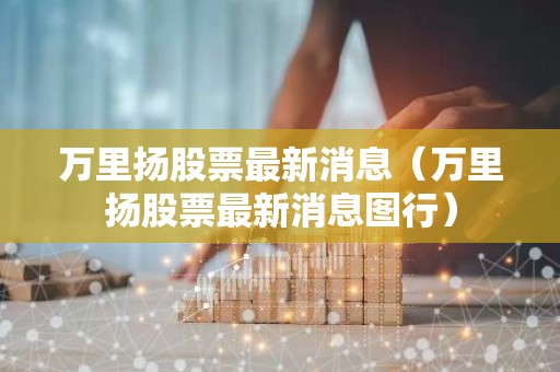 万里扬股票最新消息（万里扬股票最新消息图行）