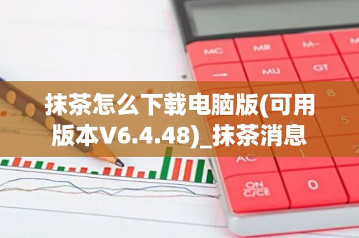 抹茶怎么下载电脑版(可用版本V6.4.48)_抹茶消息