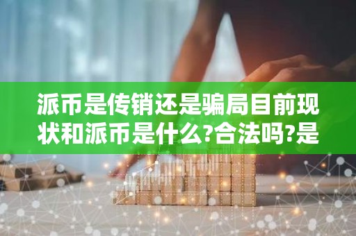 派币是传销还是骗局目前现状和派币是什么?合法吗?是不是骗局?详细介绍