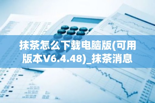 抹茶怎么下载电脑版(可用版本V6.4.48)_抹茶消息