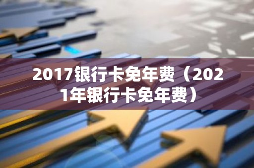 2017银行卡免年费（2021年银行卡免年费）