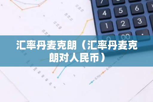 汇率丹麦克朗（汇率丹麦克朗对人民币）