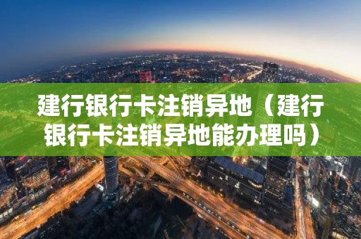 建行银行卡注销异地（建行银行卡注销异地能办理吗）