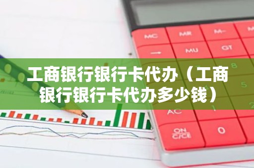 工商银行银行卡代办（工商银行银行卡代办多少钱）