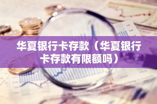华夏银行卡存款（华夏银行卡存款有限额吗）