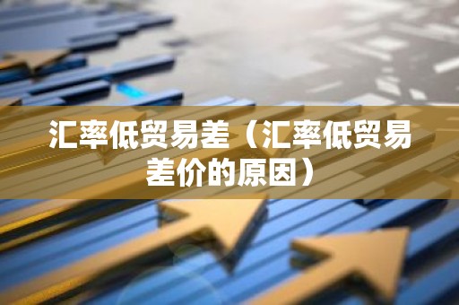 汇率低贸易差（汇率低贸易差价的原因）