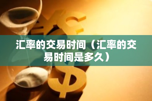 汇率的交易时间（汇率的交易时间是多久）
