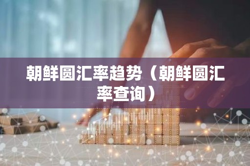 朝鲜圆汇率趋势（朝鲜圆汇率查询）