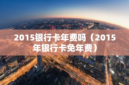 2015银行卡年费吗（2015年银行卡免年费）