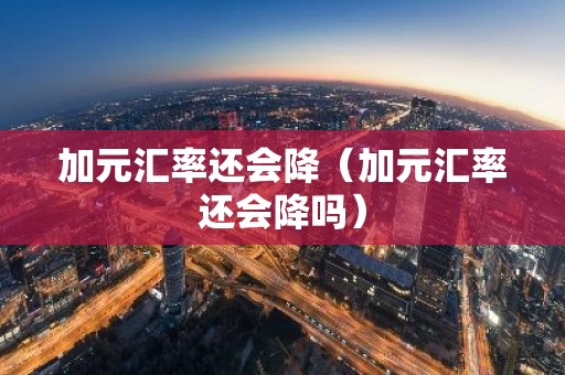 加元汇率还会降（加元汇率还会降吗）