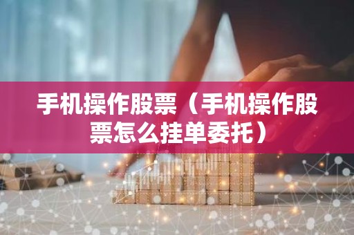 手机操作股票（手机操作股票怎么挂单委托）