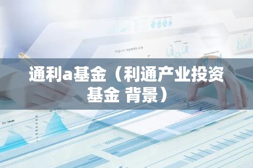 通利a基金（利通产业投资基金 背景）