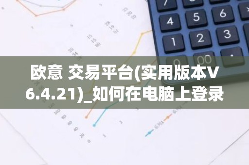 欧意 交易平台(实用版本V6.4.21)_如何在电脑上登录欧意