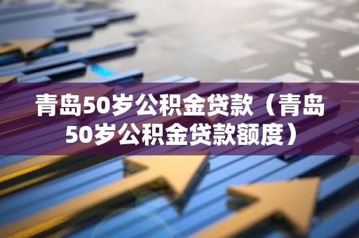 青岛50岁公积金贷款（青岛50岁公积金贷款额度）