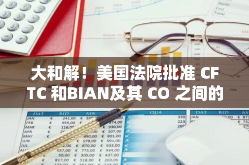 大和解！美国法院批准 CFTC 和BIAN及其 CO 之间的和解协议