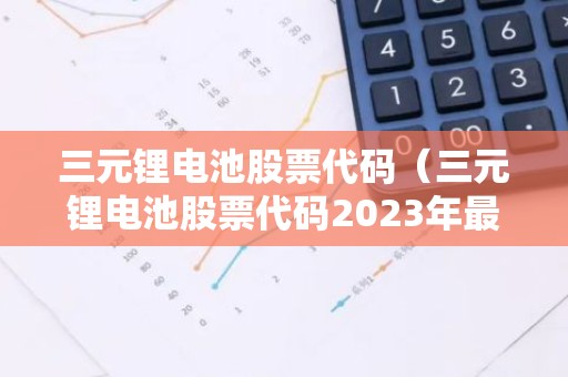 三元锂电池股票代码（三元锂电池股票代码2023年最新）