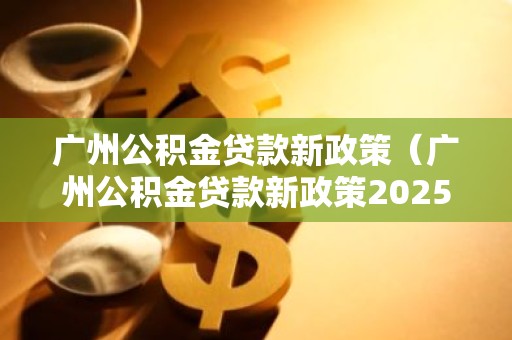 广州公积金贷款新政策（广州公积金贷款新政策2025）