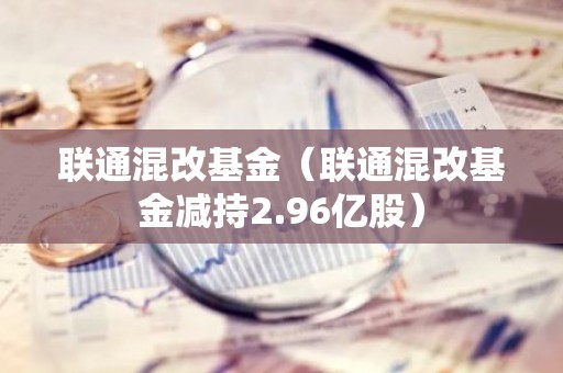 联通混改基金（联通混改基金减持2.96亿股）