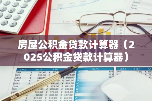 房屋公积金贷款计算器（2025公积金贷款计算器）
