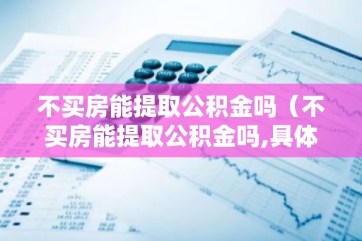 不买房能提取公积金吗（不买房能提取公积金吗,具体需要满足哪些条件?