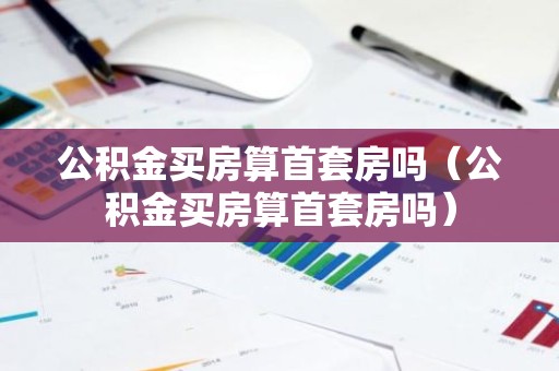 公积金买房算首套房吗（公积金买房算首套房吗）