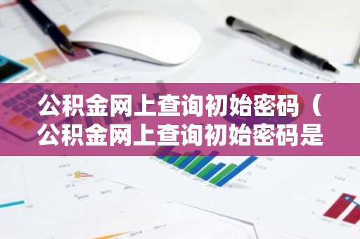 公积金网上查询初始密码（公积金网上查询初始密码是多少）