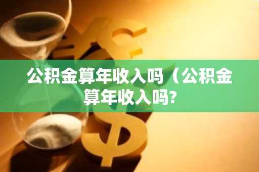 公积金算年收入吗（公积金算年收入吗?