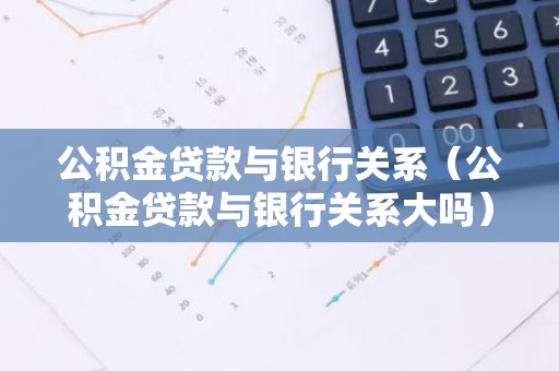 公积金贷款与银行关系（公积金贷款与银行关系大吗）
