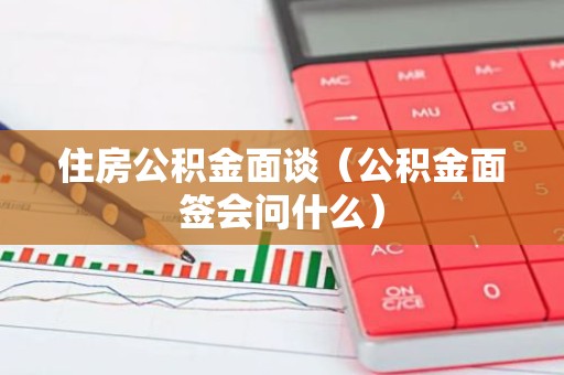 住房公积金面谈（公积金面签会问什么）