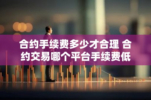 合约手续费多少才合理 合约交易哪个平台手续费低