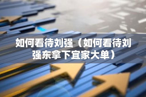 如何看待刘强（如何看待刘强东拿下宜家大单）