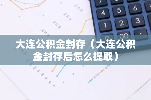大连公积金封存（大连公积金封存后怎么提取）