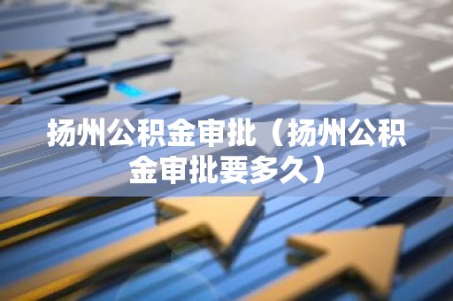 扬州公积金审批（扬州公积金审批要多久）