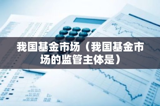 我国基金市场（我国基金市场的监管主体是）