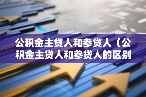 公积金主贷人和参贷人（公积金主贷人和参贷人的区别）