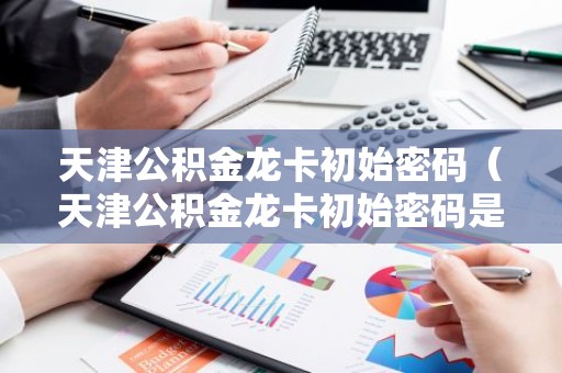 天津公积金龙卡初始密码（天津公积金龙卡初始密码是多少）