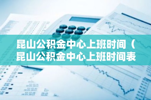 昆山公积金中心上班时间（昆山公积金中心上班时间表）
