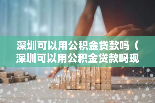 深圳可以用公积金贷款吗（深圳可以用公积金贷款吗现在）