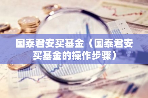 国泰君安买基金（国泰君安买基金的操作步骤）