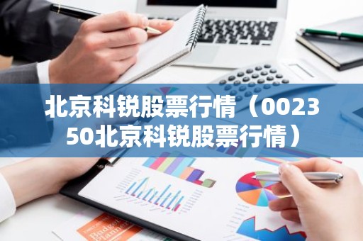 北京科锐股票行情（002350北京科锐股票行情）
